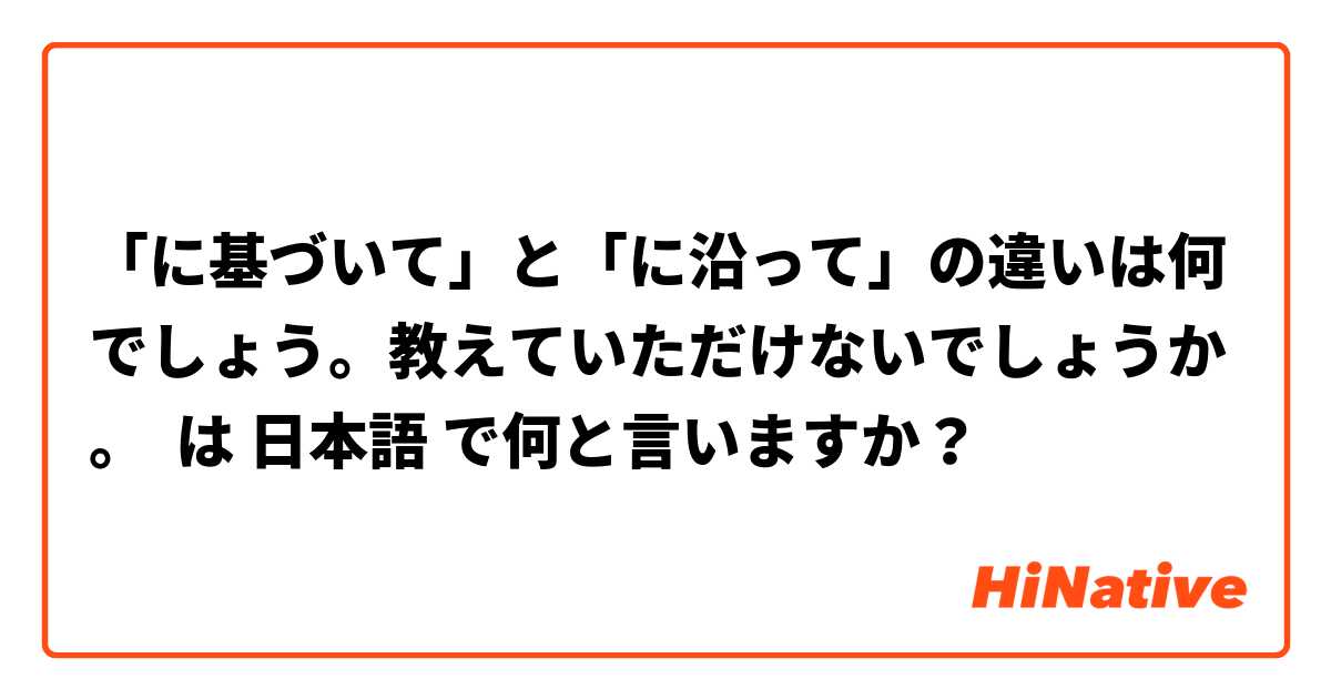 「に基づいて」と「に沿って」の違いは何でしょう。教えていただけないでしょうか。 は 日本語 で何と言いますか？
