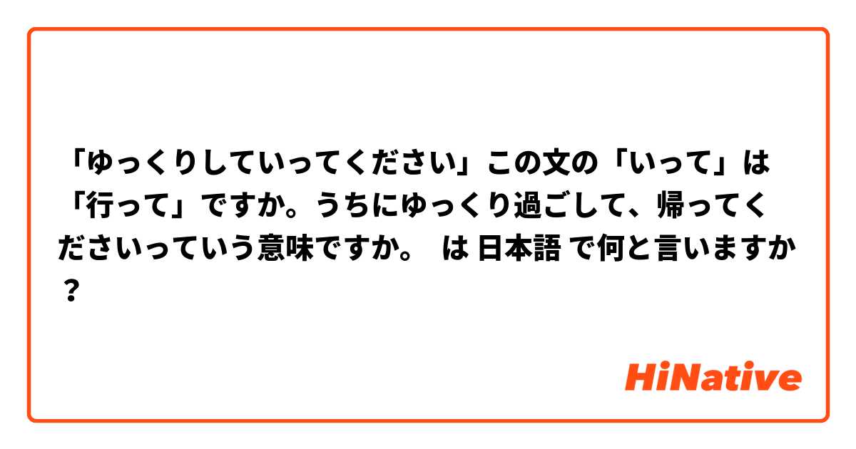 「ゆっくりしていってください」この文の「いって」は「行って」ですか。うちにゆっくり過ごして、帰ってくださいっていう意味ですか。 は 日本語 で何と言いますか？