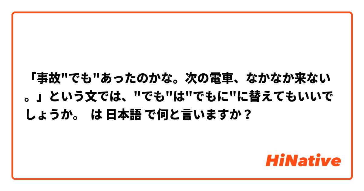 「事故"でも"あったのかな。次の電車、なかなか来ない。」という文では、"でも"は"でもに"に替えてもいいでしょうか。                は 日本語 で何と言いますか？