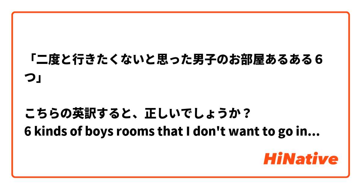 「二度と行きたくないと思った男子のお部屋あるある６つ」

こちらの英訳すると、正しいでしょうか？
6 kinds of boys rooms that I don't want to go into again.

二度はagainでしょうか？