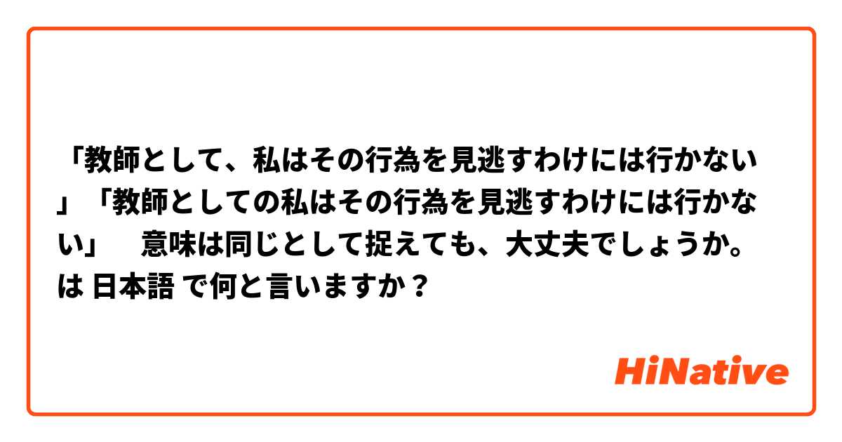「教師として、私はその行為を見逃すわけには行かない」「教師としての私はその行為を見逃すわけには行かない」　意味は同じとして捉えても、大丈夫でしょうか。 は 日本語 で何と言いますか？