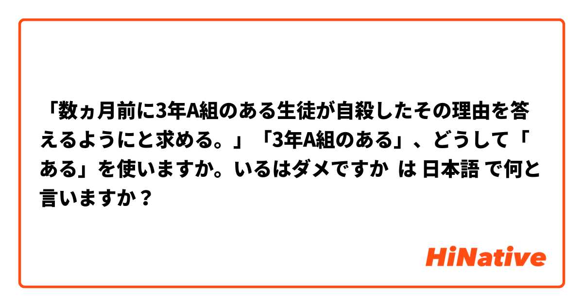 「数ヵ月前に3年A組のある生徒が自殺したその理由を答えるようにと求める。」「3年A組のある」、どうして「ある」を使いますか。いるはダメですか は 日本語 で何と言いますか？