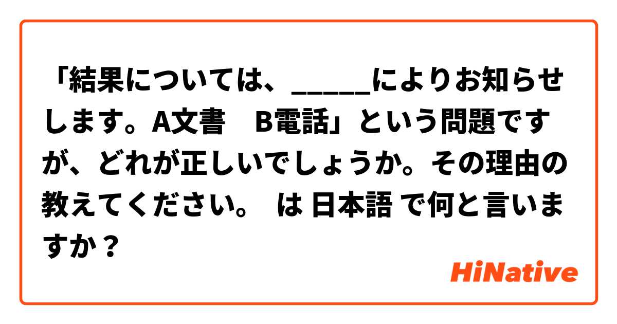 「結果については、_____によりお知らせします。A文書　B電話」という問題ですが、どれが正しいでしょうか。その理由の教えてください。 は 日本語 で何と言いますか？