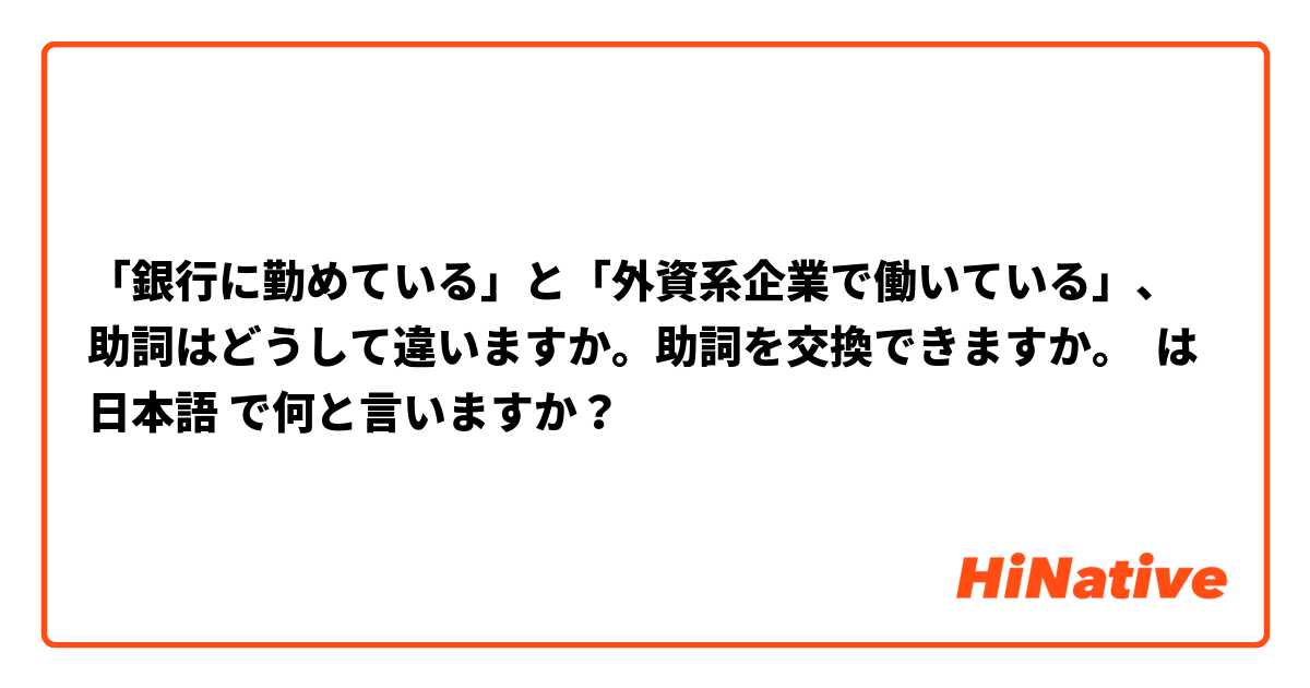「銀行に勤めている」と「外資系企業で働いている」、助詞はどうして違いますか。助詞を交換できますか。 は 日本語 で何と言いますか？