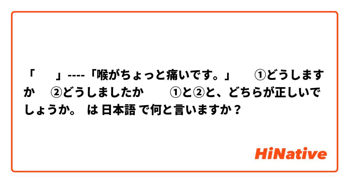 「        」----「喉がちょっと痛いです。」       ①どうしますか      ②どうしましたか          ①と②と、どちらが正しいでしょうか。            は 日本語 で何と言いますか？