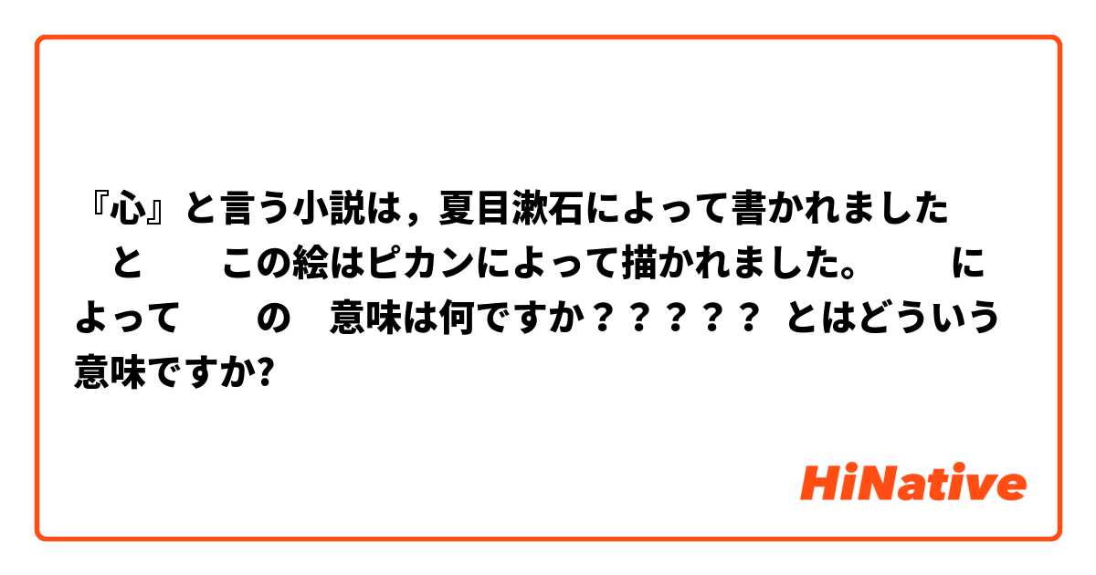 『心』と言う小説は，夏目漱石によって書かれました　　と　　この絵はピカンによって描かれました。　　によって　　の　意味は何ですか？？？？？ とはどういう意味ですか?
