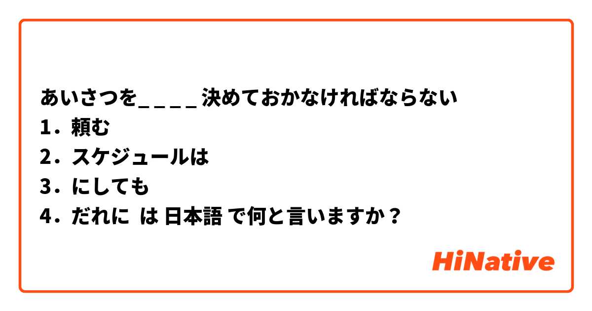 あいさつを_ _ _ _ 決めておかなければならない
1．頼む
2．スケジュールは
3．にしても
4．だれに は 日本語 で何と言いますか？