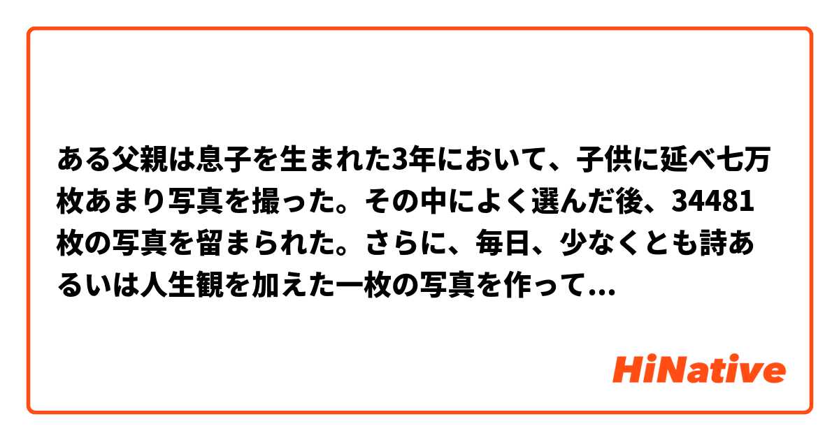 ある父親は息子を生まれた3年において、子供に延べ七万枚あまり写真を撮った。その中によく選んだ後、34481枚の写真を留まられた。さらに、毎日、少なくとも詩あるいは人生観を加えた一枚の写真を作って、これによって息子の日常生活と喜怒哀楽を記した。彼は絶えず作り上げた写真をネットにアップして、数万人の目を奪って、サイトには数千のレスがあった。彼らはこの父を“スーパーイケメン父ちゃん”と呼ばれた
自然ですか　文法には間違いがありますか