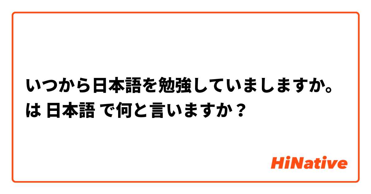 いつから日本語を勉強していましますか。 は 日本語 で何と言いますか？