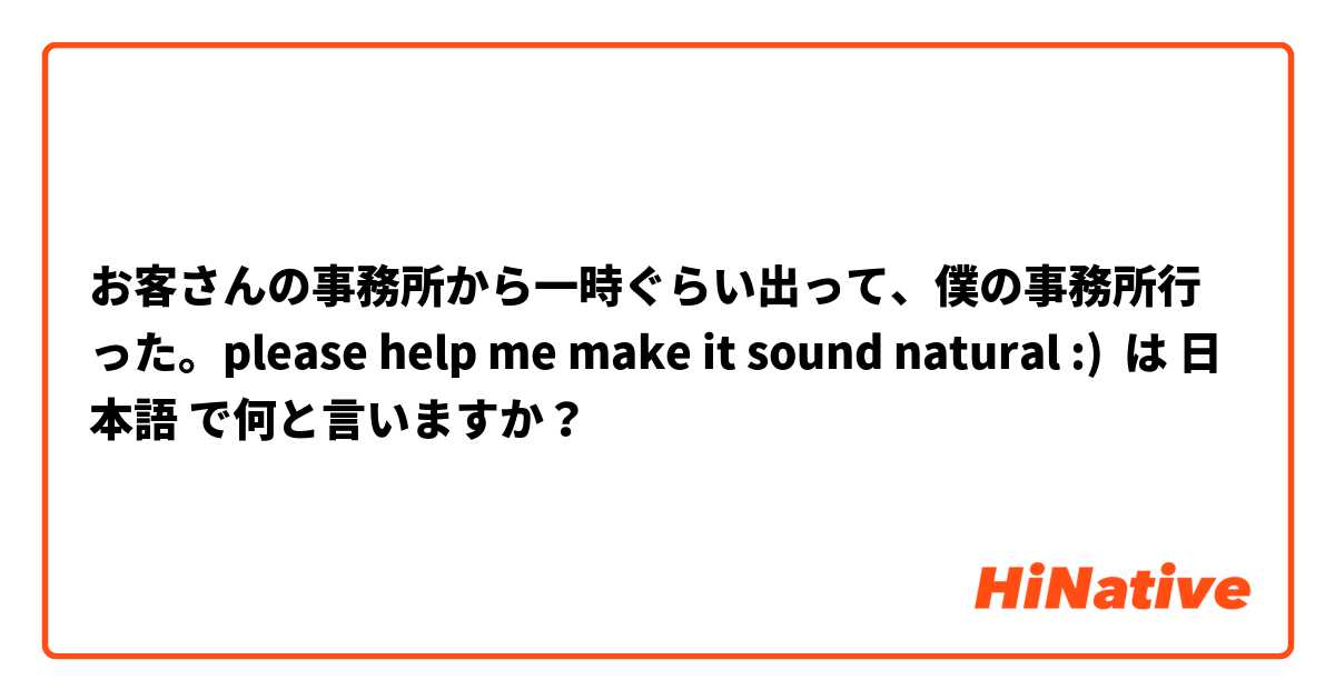 お客さんの事務所から一時ぐらい出って、僕の事務所行った。please help me make it sound natural :) は 日本語 で何と言いますか？