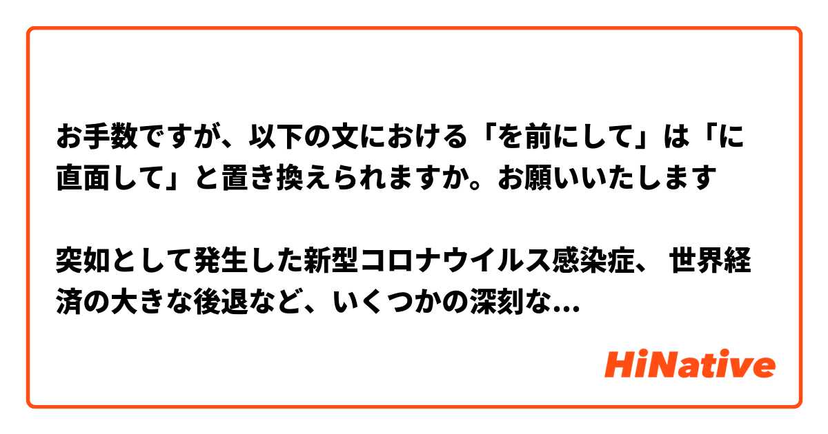 お手数ですが、以下の文における「を前にして」は「に直面して」と置き換えられますか。お願いいたします

突如として発生した新型コロナウイルス感染症、 世界経済の大きな後退など、いくつかの深刻な影響を前にして、 
