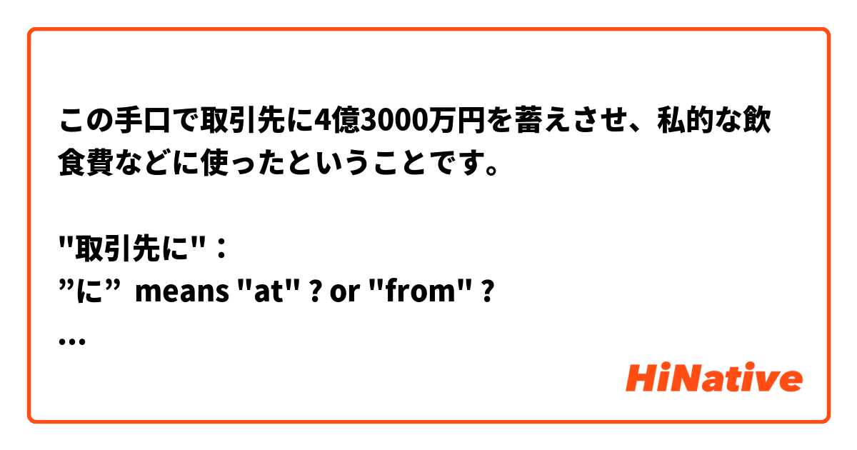 この手口で取引先に4億3000万円を蓄えさせ、私的な飲食費などに使ったということです。

"取引先に"： 
”に”  means "at" ? or "from" ?

よろしくお願いします。


 は 日本語 で何と言いますか？