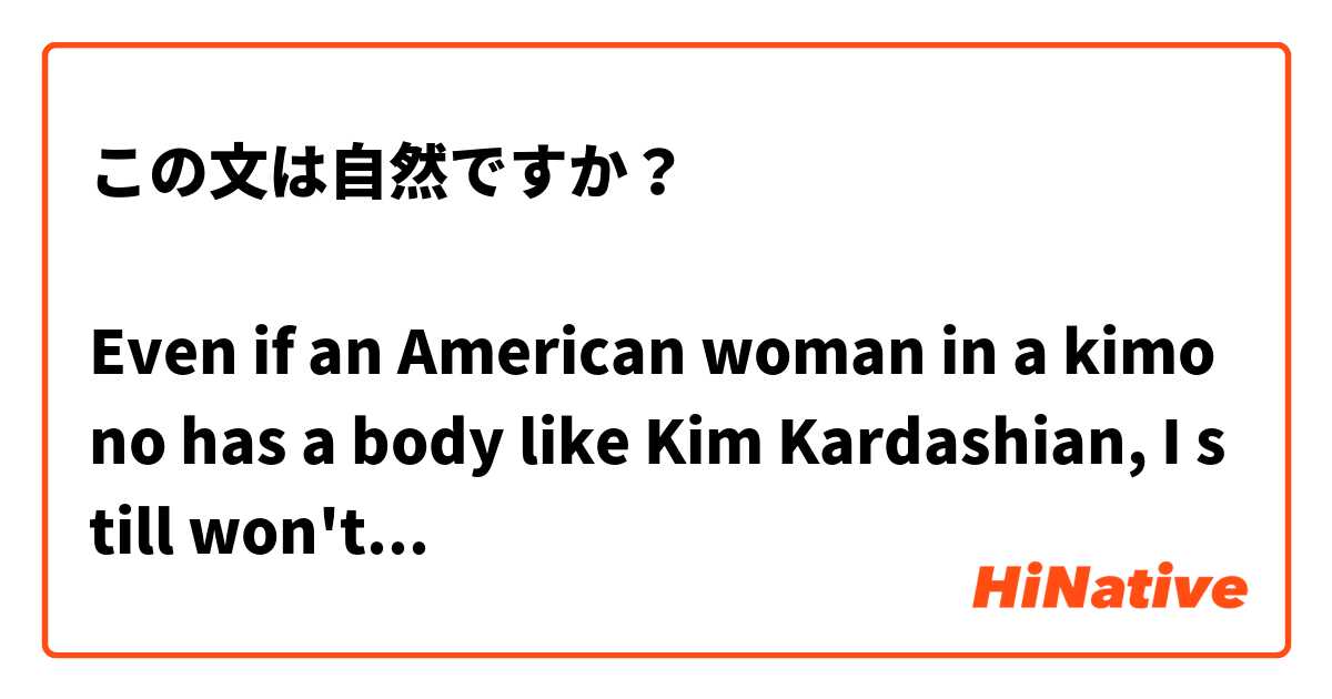 この文は自然ですか？

Even if an American woman in a kimono has a body like Kim Kardashian, I still won't think that she's more beautiful than a Japanese woman in a kimono.

着物姿のアメリカ人女性はキムカーダシアンのような体が持ってたとしても、私にとって彼女がまだ着物姿の日本人女性よりも美しいと思わない。