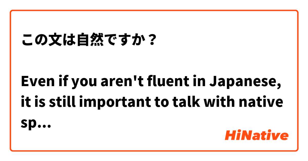 この文は自然ですか？

Even if you aren't fluent in Japanese, it is still important to talk with native speakers.

日本語がペラペラじゃなくても、日本人と話すことが大切だ。