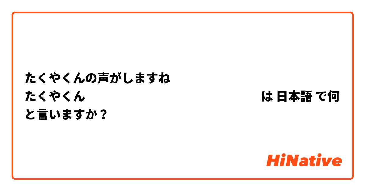 たくやくんの声がしますね
たくやくんคืออะไรหรือค่ะ は 日本語 で何と言いますか？
