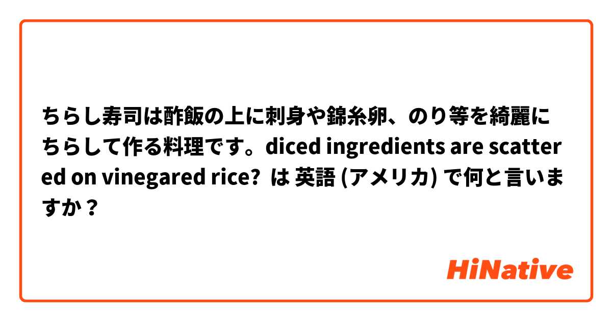 ちらし寿司は酢飯の上に刺身や錦糸卵、のり等を綺麗にちらして作る料理です。diced ingredients are scattered on vinegared rice? は 英語 (アメリカ) で何と言いますか？