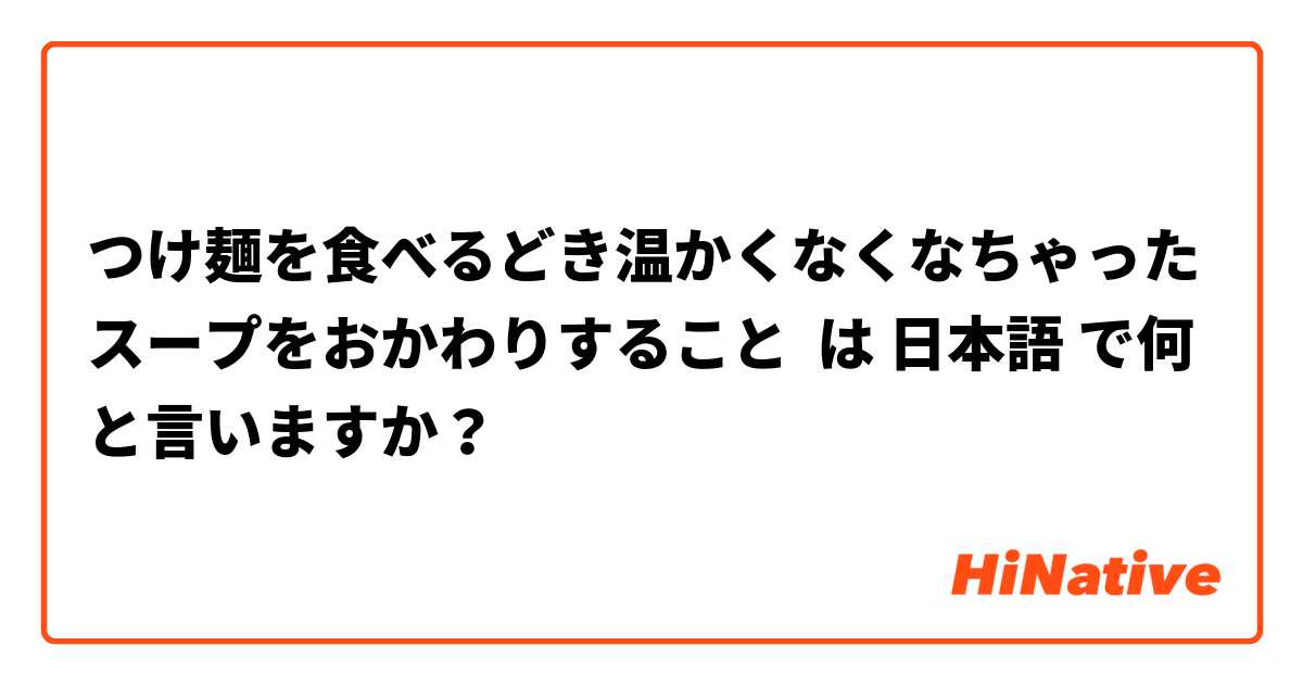 つけ麺を食べるどき温かくなくなちゃったスープをおかわりすること は 日本語 で何と言いますか？