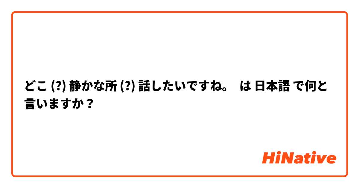 どこ (?) 静かな所 (?) 話したいですね。 は 日本語 で何と言いますか？