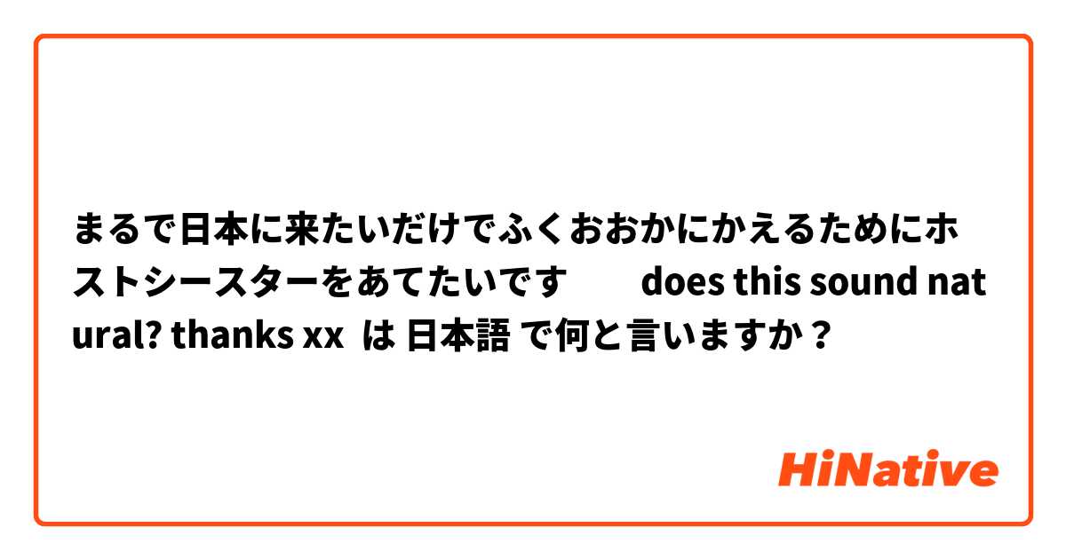 まるで日本に来たいだけでふくおおかにかえるためにホストシースターをあてたいです         does this sound natural? thanks xx は 日本語 で何と言いますか？