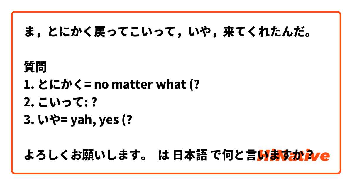 ま，とにかく戻ってこいって，いや，来てくれたんだ。

質問
1. とにかく= no matter what (?
2. こいって: ?
3. いや= yah, yes (?

よろしくお願いします。
 は 日本語 で何と言いますか？