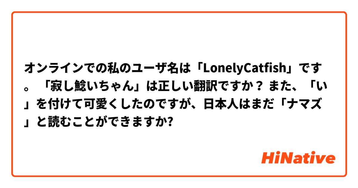 オンラインでの私のユーザ名は「LonelyCatfish」です。 「寂し鯰いちゃん」は正しい翻訳ですか？ また、「い」を付けて可愛くしたのですが、日本人はまだ「ナマズ」と読むことができますか?