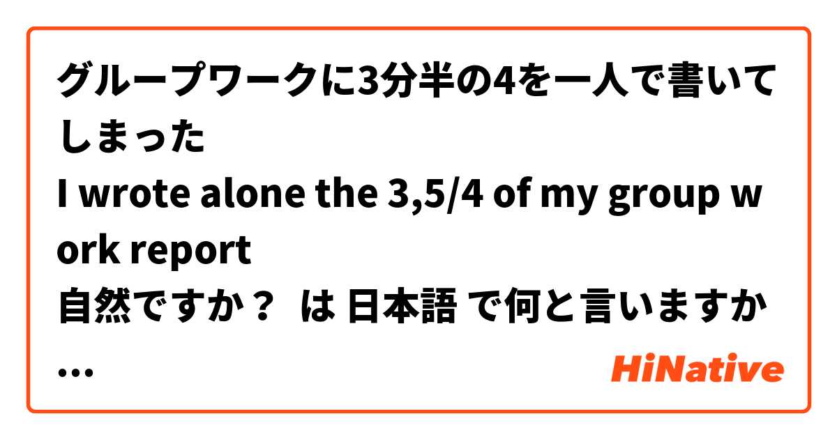 グループワークに3分半の4を一人で書いてしまった🤡
I wrote alone the 3,5/4 of my group work report 
自然ですか？ は 日本語 で何と言いますか？