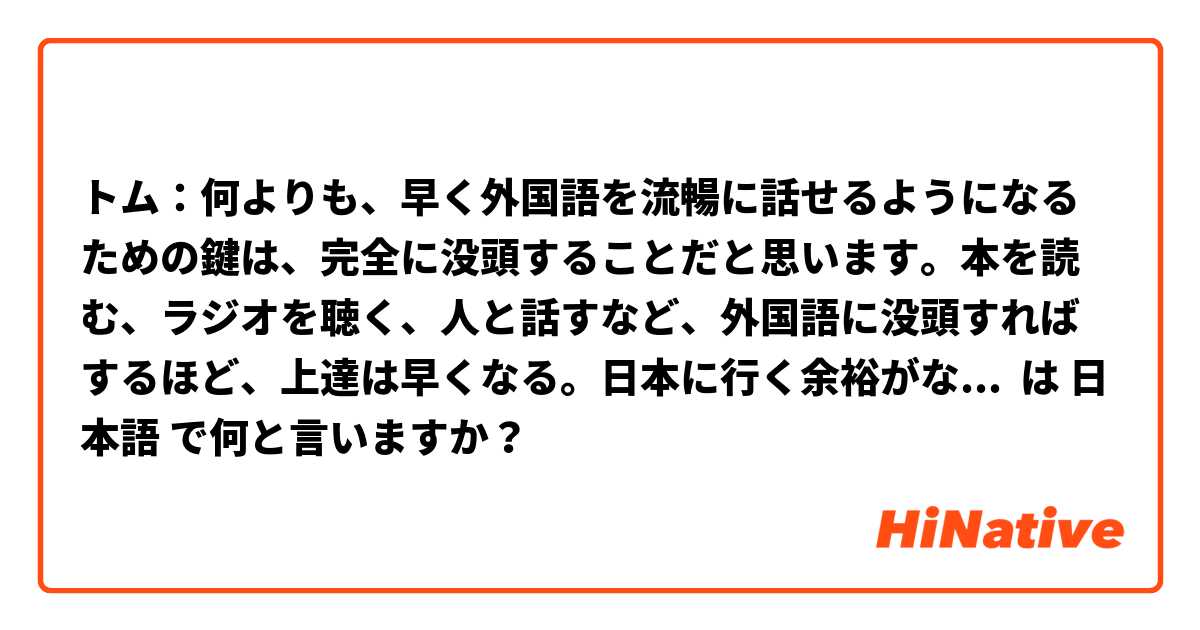 トム：何よりも、早く外国語を流暢に話せるようになるための鍵は、完全に没頭することだと思います。本を読む、ラジオを聴く、人と話すなど、外国語に没頭すればするほど、上達は早くなる。日本に行く余裕がないなら、代わりにYouTubeを見ればいいよ。

Bob: トムはひどいですね。でも、アドバイスありがとうございます。 は 日本語 で何と言いますか？