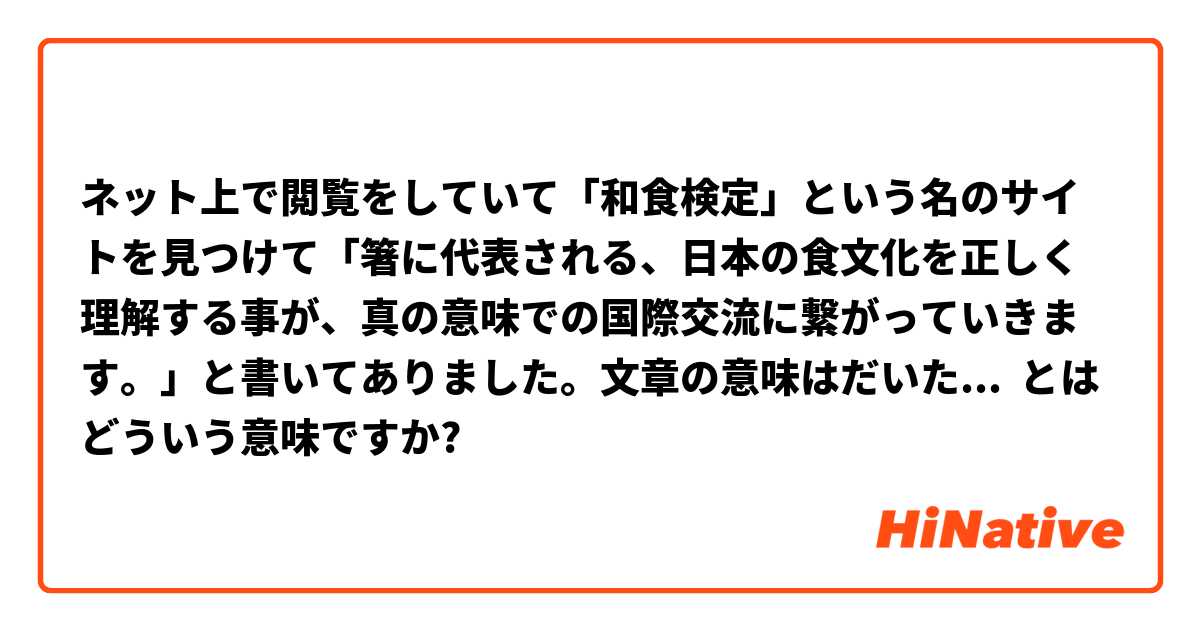 ネット上で閲覧をしていて「和食検定」という名のサイトを見つけて「箸に代表される、日本の食文化を正しく理解する事が、真の意味での国際交流に繋がっていきます。」と書いてありました。文章の意味はだいたい分かると思いますが、確認したいことなのは文末あたりにあるのです。こういう「国際交流に繋がっていきます。」って部分がよくわかりません。 もしかして「和食の理解を得ることで、真の意味で日本と繋がっている。」っていう意味なのでは？ もし良かったらおかしな日本語とかを使ったところも、訂正して頂ければ嬉しいです！ とはどういう意味ですか?