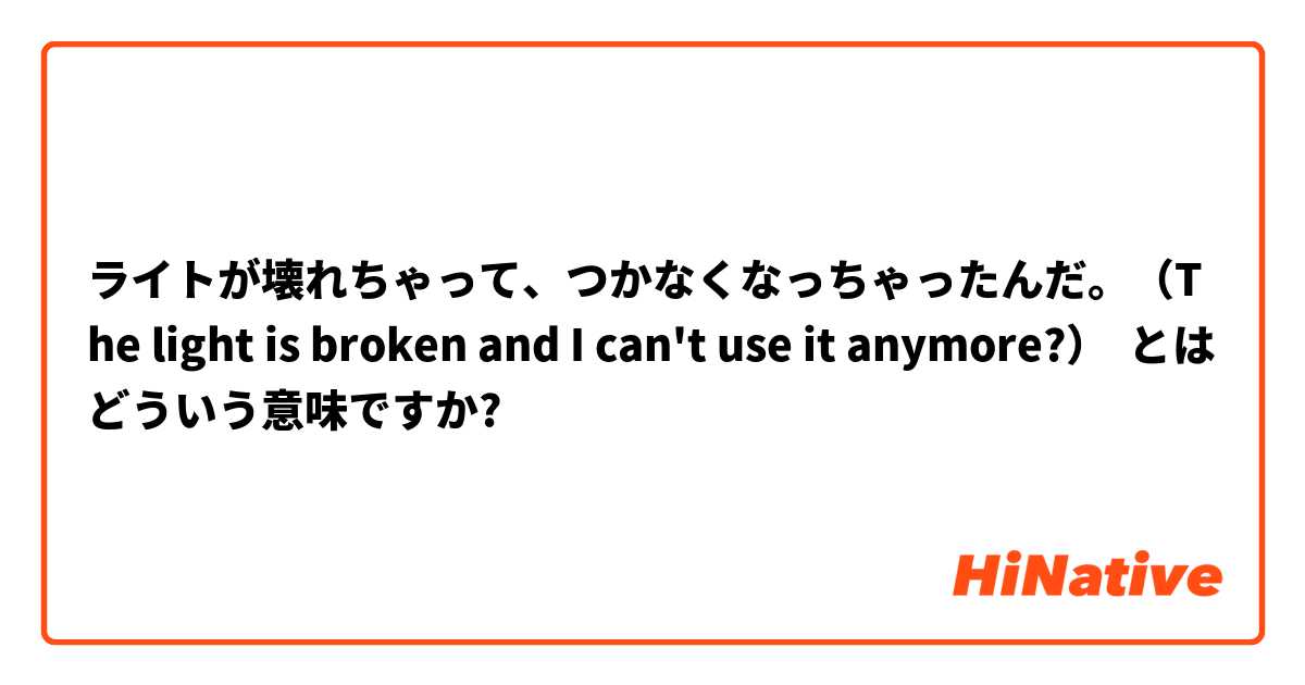 ライトが壊れちゃって、つかなくなっちゃったんだ。（The light is broken and I can't use it anymore?） とはどういう意味ですか?