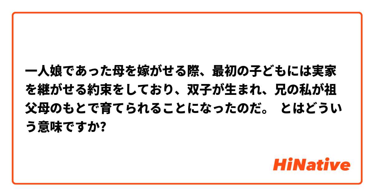 一人娘であった母を嫁がせる際、最初の子どもには実家を継がせる約束をしており、双子が生まれ、兄の私が祖父母のもとで育てられることになったのだ。 とはどういう意味ですか?