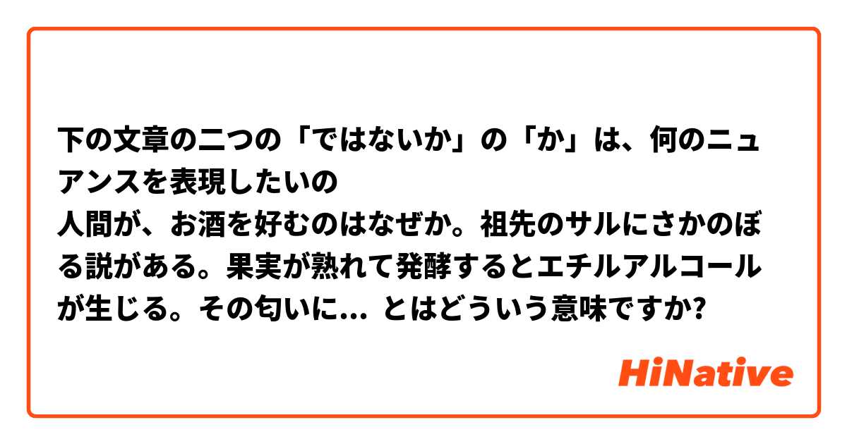 下の文章の二つの「ではないか」の「か」は、何のニュアンスを表現したいの
人間が、お酒を好むのはなぜか。祖先のサルにさかのぼる説がある。果実が熟れて発酵するとエチルアルコールが生じる。その匂いにひかれる者が、十分に熟し栄養価の高い食べ物にありつけたの「ではないか」。
結果として彼らは生き延び、より多くの子孫を残したの｛ではないか｝。それが生物学者ロバート・ダドリー氏が唱えた「酔っ払ったサル仮説」である。生きていくのに有利な特徴が引き継がれる「自然選択」の考え方に基づいている。 とはどういう意味ですか?