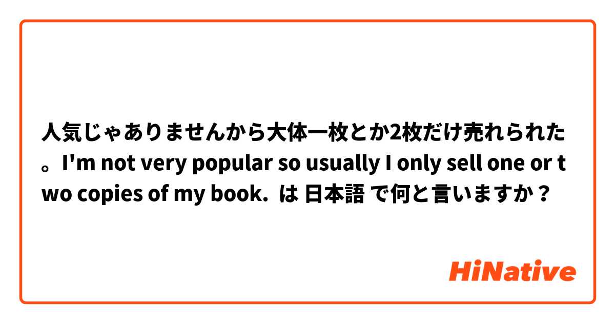 人気じゃありませんから大体一枚とか2枚だけ売れられた。I'm not very popular so usually I only sell one or two copies of my book. は 日本語 で何と言いますか？