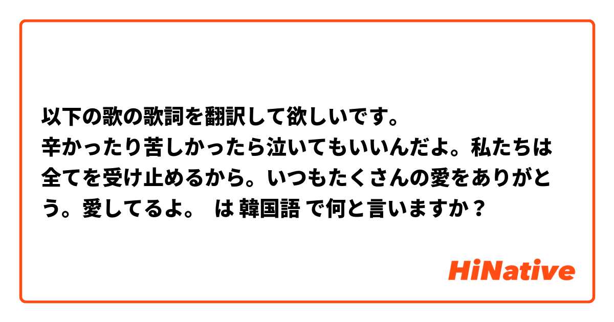 以下の歌の歌詞を翻訳して欲しいです。
 辛かったり苦しかったら泣いてもいいんだよ。私たちは全てを受け止めるから。いつもたくさんの愛をありがとう。愛してるよ。
 は 韓国語 で何と言いますか？