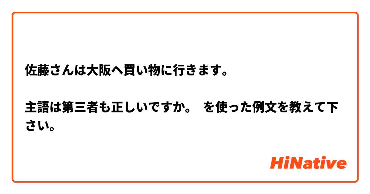 佐藤さんは大阪ヘ買い物に行きます。

主語は第三者も正しいですか。 を使った例文を教えて下さい。