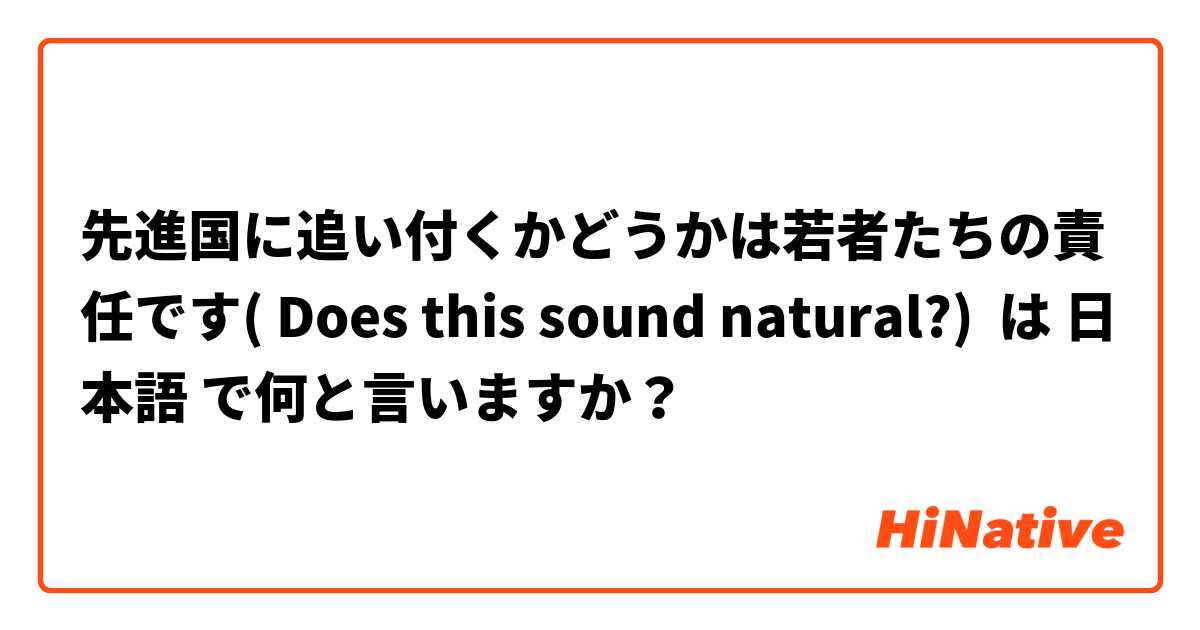 先進国に追い付くかどうかは若者たちの責任です( Does this sound natural?) は 日本語 で何と言いますか？