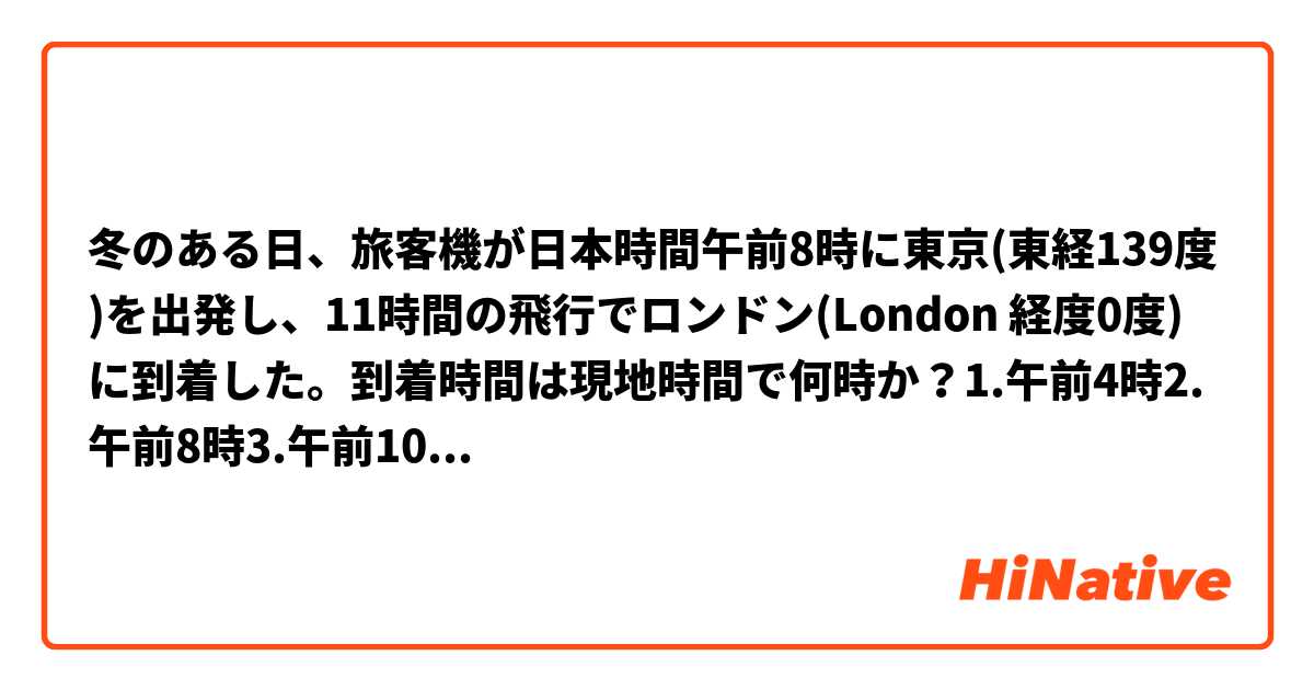 冬のある日、旅客機が日本時間午前8時に東京(東経139度)を出発し、11時間の飛行でロンドン(London 経度0度)に到着した。到着時間は現地時間で何時か？1.午前4時2.午前8時3.午前10時4.午後１時。
答えは3.午前10時です、ご説明いただければ幸いです！