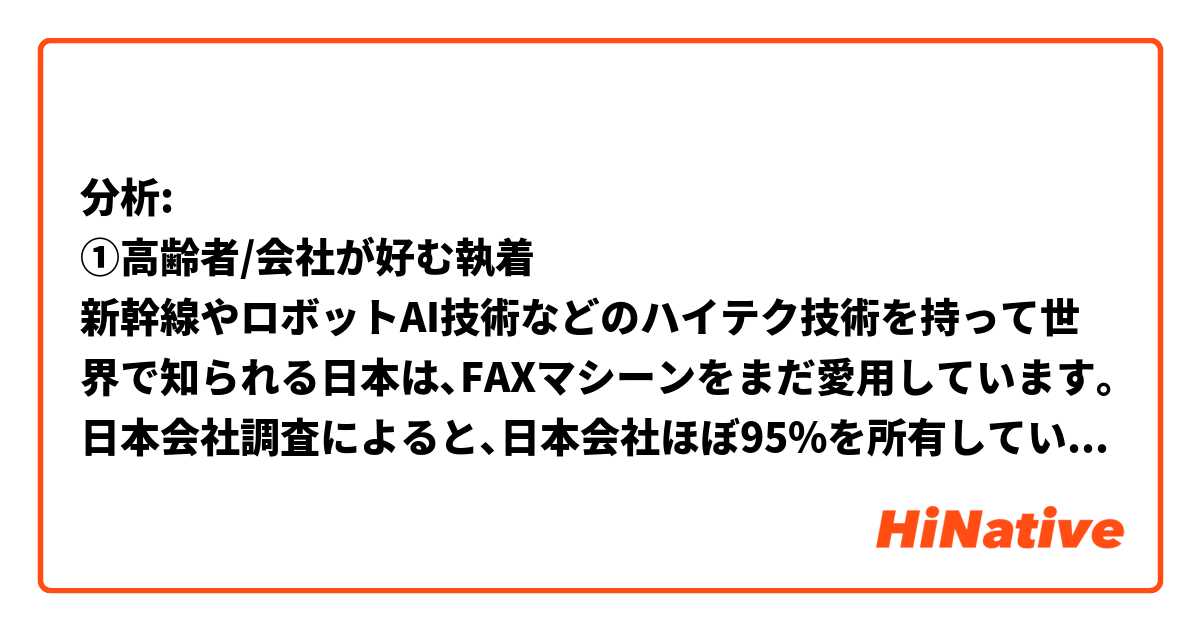 

分析:
①高齢者/会社が好む執着
新幹線やロボットAI技術などのハイテク技術を持って世界で知られる日本は､FAXマシーンをまだ愛用しています｡日本会社調査によると､日本会社ほぼ95%を所有しています。日本においては不可欠なビジネス機器です｡会社はまだFAXに頼っています｡時代が変わる速度が遅いと思われます｡日本人はそういうところがかたくるしいけど､伝統を守って､受け継くのは得意です｡いいことが悪いことが言えないけど､それこそ日本人だと思います｡
②手書き
日本の文化には､手書きを受け取ったの方が温かい感じます｡私にはこの点が良いと思います｡最近は誕生日や正月などLINEで気持ちを伝える人が増えてきましたが､日本はまだ手紙を書いている人が多いです｡自分がハガキとか書くことが好きで､メールより手紙の方相手の気持ちを強く感じます｡今の時代こそ､この良さを日本で続けてほしいと思います｡

文法間違いところ直してお願いしますありがとうございます