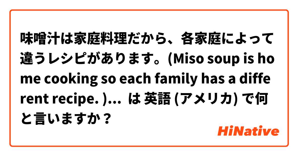 味噌汁は家庭料理だから、各家庭によって違うレシピがあります。(Miso soup is home cooking so each family has a different recipe. )でも、どの家庭も味噌をベースに作ってあります。私の家では、サツマイモやニンジンを入れます。 は 英語 (アメリカ) で何と言いますか？