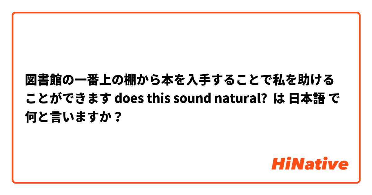 図書館の一番上の棚から本を入手することで私を助けることができます does this sound natural?  は 日本語 で何と言いますか？
