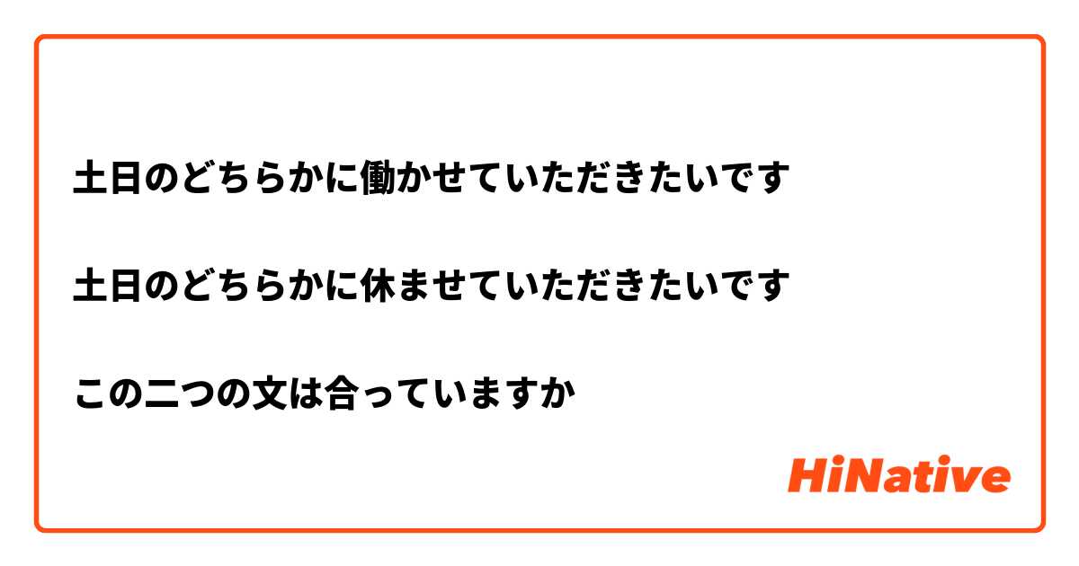 土日のどちらかに働かせていただきたいです

土日のどちらかに休ませていただきたいです

この二つの文は合っていますか