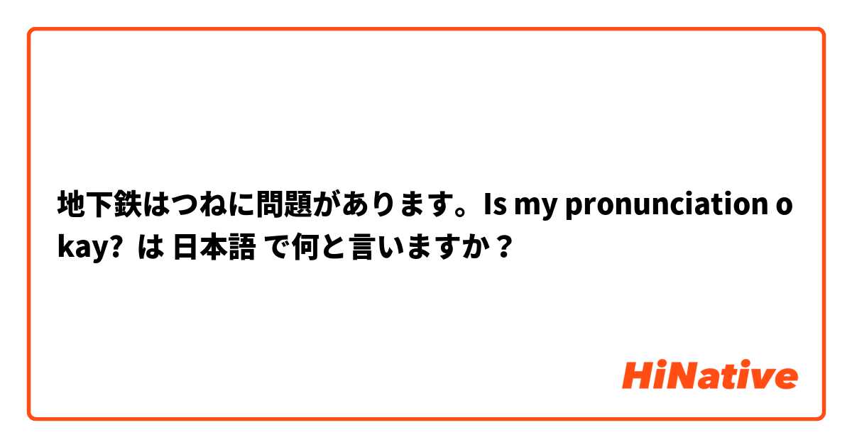 地下鉄はつねに問題があります。Is my pronunciation okay? は 日本語 で何と言いますか？