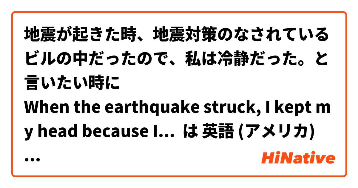 地震が起きた時、地震対策のなされているビルの中だったので、私は冷静だった。と言いたい時に
When the earthquake struck, I kept my head because I was in a building that was seismically isolated. と言う表現　自然でしょうか？ は 英語 (アメリカ) で何と言いますか？