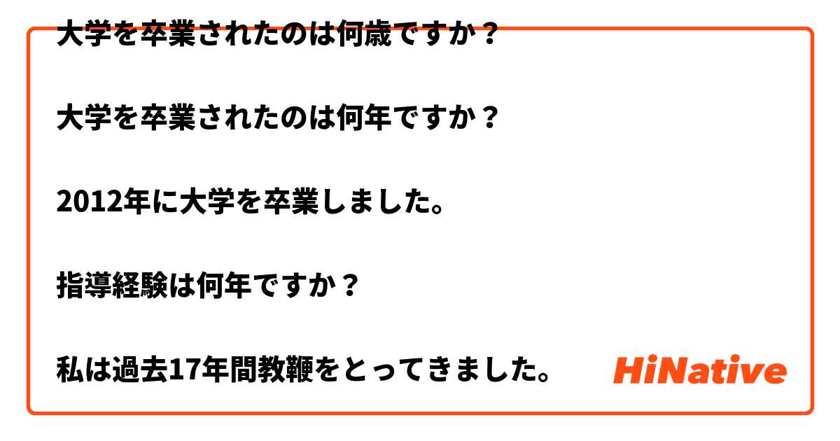 大学を卒業されたのは何歳ですか？

大学を卒業されたのは何年ですか？

2012年に大学を卒業しました。

指導経験は何年ですか？

私は過去17年間教鞭をとってきました。

教員免許はお持ちですか？教員免許を見せてもらってもいいですか？

はい、教員免許は持っています。これをどうぞ。 は 日本語 で何と言いますか？