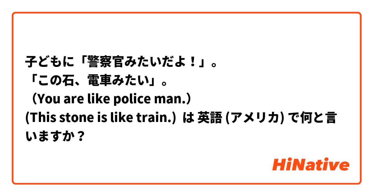 子どもに「警察官みたいだよ！」。
「この石、電車みたい」。
（You are like police man.）
(This stone is like train.) は 英語 (アメリカ) で何と言いますか？