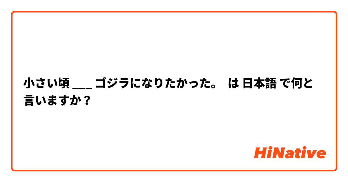 小さい頃 ___ ゴジラになりたかった。 は 日本語 で何と言いますか？