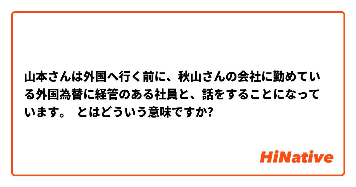山本さんは外国へ行く前に、秋山さんの会社に勤めている外国為替に経管のある社員と、話をすることになっています。 とはどういう意味ですか?