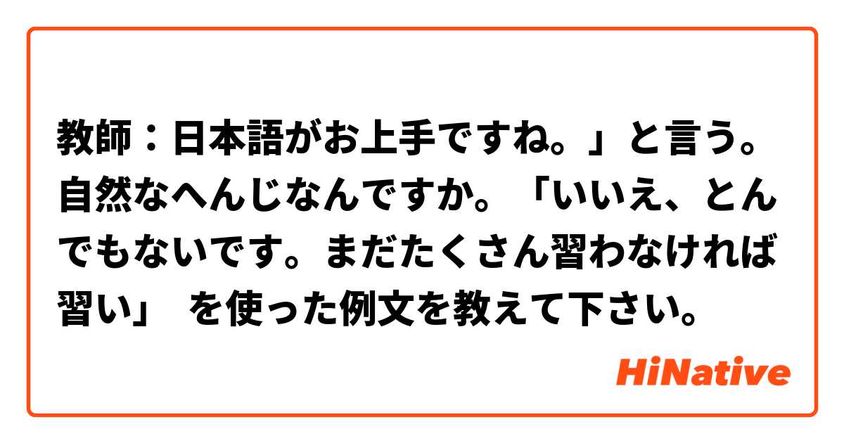 教師：日本語がお上手ですね。」と言う。自然なへんじなんですか。「いいえ、とんでもないです。まだたくさん習わなければ習い」 を使った例文を教えて下さい。
