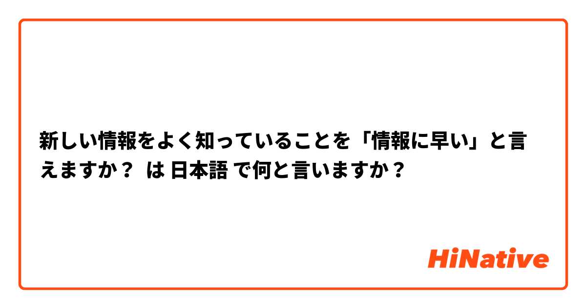 新しい情報をよく知っていることを「情報に早い」と言えますか？ は 日本語 で何と言いますか？