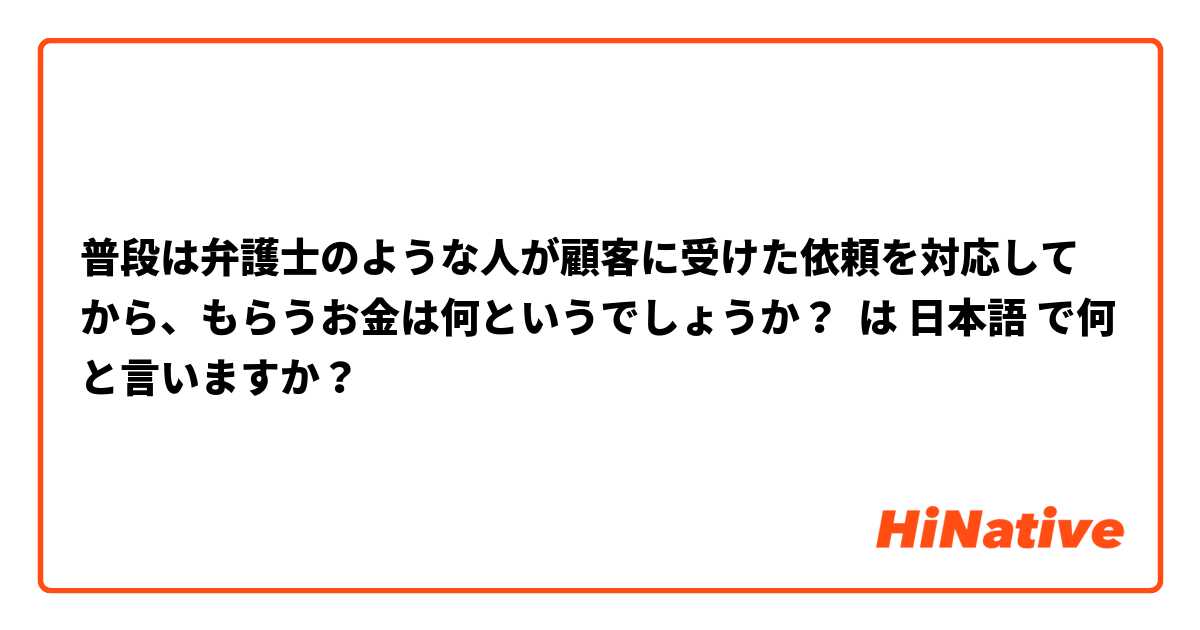 普段は弁護士のような人が顧客に受けた依頼を対応してから、もらうお金は何というでしょうか？ は 日本語 で何と言いますか？