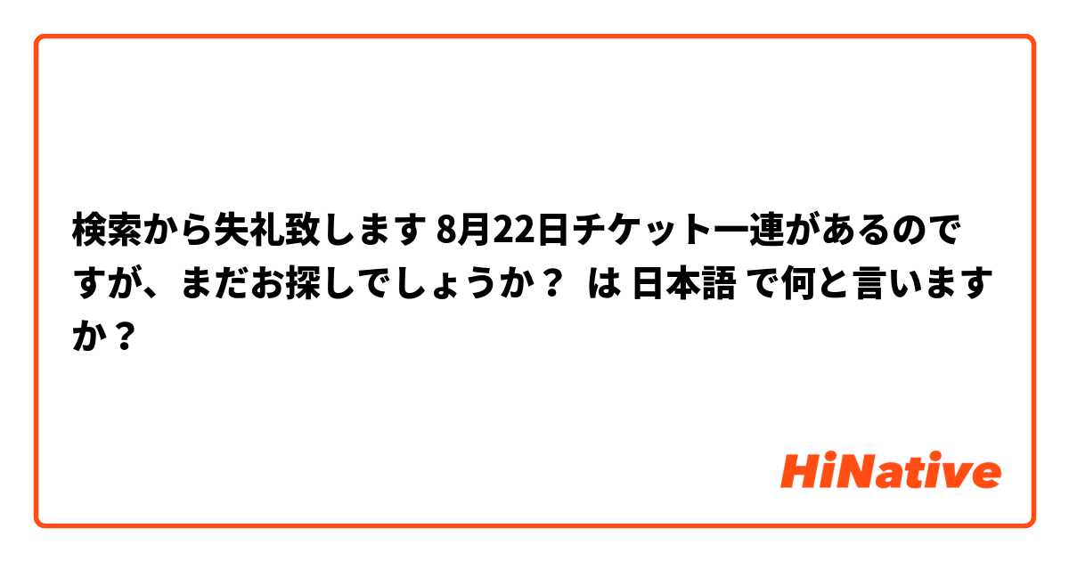 検索から失礼致します 8月22日チケット一連があるのですが、まだお探しでしょうか？ は 日本語 で何と言いますか？